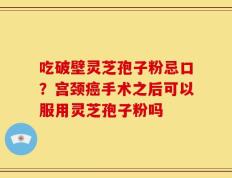 吃破壁灵芝孢子粉忌口？宫颈癌手术之后可以服用灵芝孢子粉吗