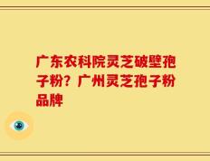 广东农科院灵芝破壁孢子粉？广州灵芝孢子粉品牌