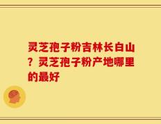 灵芝孢子粉吉林长白山？灵芝孢子粉产地哪里的最好