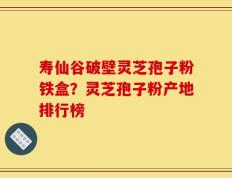 寿仙谷破壁灵芝孢子粉铁盒？灵芝孢子粉产地排行榜