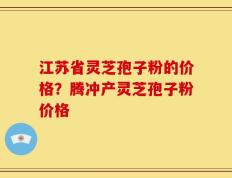 江苏省灵芝孢子粉的价格？腾冲产灵芝孢子粉价格