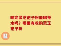 喝完灵芝孢子粉能喝茶水吗？哪里有收购灵芝孢子粉