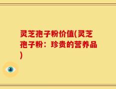 灵芝孢子粉价值(灵芝孢子粉：珍贵的营养品)