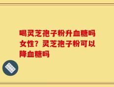 喝灵芝孢子粉升血糖吗女性？灵芝孢子粉可以降血糖吗
