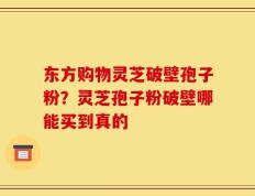 东方购物灵芝破壁孢子粉？灵芝孢子粉破壁哪能买到真的