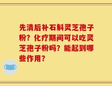 先清后补石斛灵芝孢子粉？化疗期间可以吃灵芝孢子粉吗？能起到哪些作用？