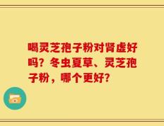 喝灵芝孢子粉对肾虚好吗？冬虫夏草、灵芝孢子粉，哪个更好？