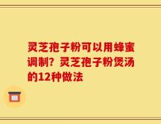 灵芝孢子粉可以用蜂蜜调制？灵芝孢子粉煲汤的12种做法