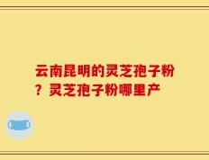 云南昆明的灵芝孢子粉？灵芝孢子粉哪里产