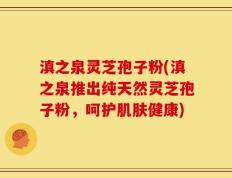 滇之泉灵芝孢子粉(滇之泉推出纯天然灵芝孢子粉，呵护肌肤健康)