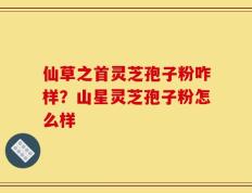 仙草之首灵芝孢子粉咋样？山星灵芝孢子粉怎么样