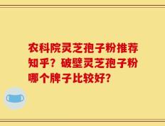 农科院灵芝孢子粉推荐知乎？破壁灵芝孢子粉哪个牌子比较好？