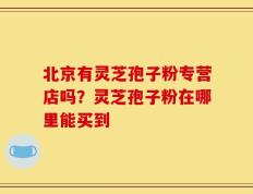 北京有灵芝孢子粉专营店吗？灵芝孢子粉在哪里能买到