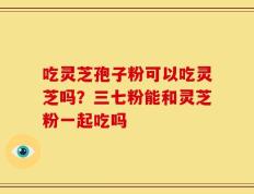 吃灵芝孢子粉可以吃灵芝吗？三七粉能和灵芝粉一起吃吗