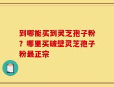 到哪能买到灵芝孢子粉？哪里买破壁灵芝孢子粉最正宗