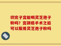 切完子宫能喝灵芝孢子粉吗？宫颈癌手术之后可以服用灵芝孢子粉吗