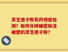 灵芝孢子粉农药残留检测？如何分辨破壁和没破壁的灵芝孢子粉？
