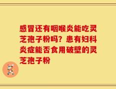 感冒还有咽喉炎能吃灵芝孢子粉吗？患有妇科炎症能否食用破壁的灵芝孢子粉