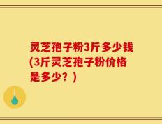 灵芝孢子粉3斤多少钱(3斤灵芝孢子粉价格是多少？)