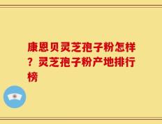 康恩贝灵芝孢子粉怎样？灵芝孢子粉产地排行榜