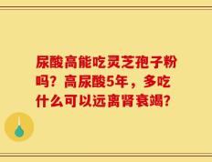 尿酸高能吃灵芝孢子粉吗？高尿酸5年，多吃什么可以远离肾衰竭？