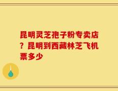 昆明灵芝孢子粉专卖店？昆明到西藏林芝飞机票多少