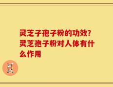 灵芝子孢子粉的功效？灵芝孢子粉对人体有什么作用