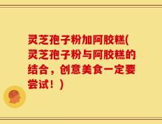 灵芝孢子粉加阿胶糕(灵芝孢子粉与阿胶糕的结合，创意美食一定要尝试！)