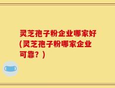 灵芝孢子粉企业哪家好(灵芝孢子粉哪家企业可靠？)