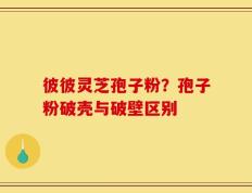彼彼灵芝孢子粉？孢子粉破壳与破壁区别