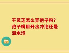 干灵芝怎么弄孢子粉？孢子粉用开水冲泡还是温水泡