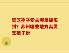 灵芝孢子粉去哪里能买到？苏州哪些地方卖灵芝孢子粉
