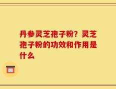 丹参灵芝孢子粉？灵芝孢子粉的功效和作用是什么