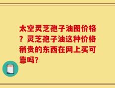 太空灵芝孢子油图价格？灵芝孢子油这种价格稍贵的东西在网上买可靠吗？