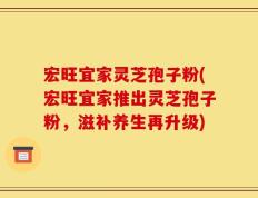 宏旺宜家灵芝孢子粉(宏旺宜家推出灵芝孢子粉，滋补养生再升级)