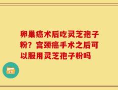 卵巢癌术后吃灵芝孢子粉？宫颈癌手术之后可以服用灵芝孢子粉吗