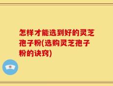 怎样才能选到好的灵芝孢子粉(选购灵芝孢子粉的诀窍)