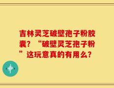 吉林灵芝破壁孢子粉胶囊？“破壁灵芝孢子粉”这玩意真的有用么？