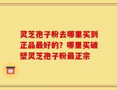 灵芝孢子粉去哪里买到正品最好的？哪里买破壁灵芝孢子粉最正宗