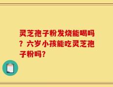 灵芝孢子粉发烧能喝吗？六岁小孩能吃灵芝孢子粉吗？