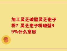 加工灵芝破壁灵芝孢子粉？灵芝孢子粉破壁99%什么意思
