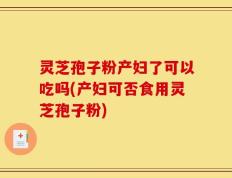 灵芝孢子粉产妇了可以吃吗(产妇可否食用灵芝孢子粉)