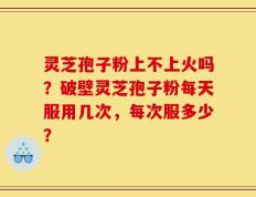灵芝孢子粉上不上火吗？破壁灵芝孢子粉每天服用几次，每次服多少？