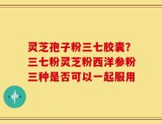 灵芝孢子粉三七胶囊？三七粉灵芝粉西洋参粉三种是否可以一起服用