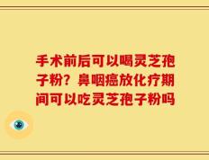 手术前后可以喝灵芝孢子粉？鼻咽癌放化疗期间可以吃灵芝孢子粉吗