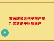 古医牌灵芝孢子粉产地？灵芝孢子粉哪里产
