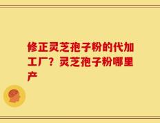 修正灵芝孢子粉的代加工厂？灵芝孢子粉哪里产