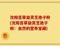 沈阳百草益灵芝孢子粉(沈阳百草益灵芝孢子粉：自然的营养宝藏)