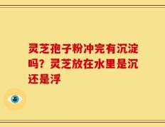 灵芝孢子粉冲完有沉淀吗？灵芝放在水里是沉还是浮