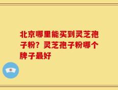 北京哪里能买到灵芝孢子粉？灵芝孢子粉哪个牌子最好